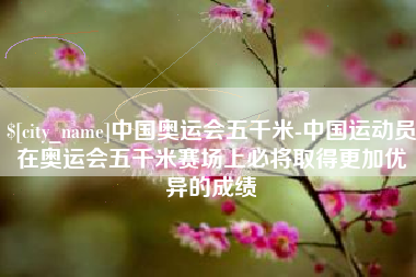 玉环中国奥运会五千米-中国运动员在奥运会五千米赛场上必将取得更加优异的成绩