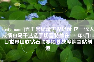 玉环五千米纪录世界纪录-这一惊人成绩由乌干达选手切普特盖在2020年8月14日世界田联钻石联赛揭幕战摩纳哥站创造