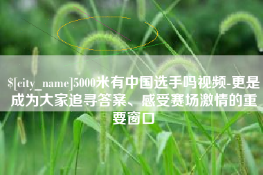 玉环5000米有中国选手吗视频-更是成为大家追寻答案、感受赛场激情的重要窗口