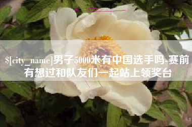 玉环男子5000米有中国选手吗-赛前有想过和队友们一起站上领奖台