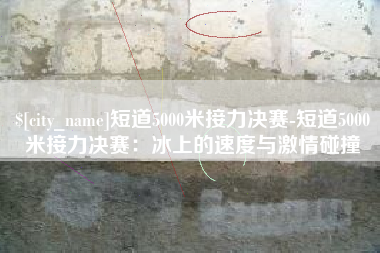 玉环短道5000米接力决赛-短道5000米接力决赛：冰上的速度与激情碰撞