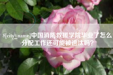 玉环中国消防救援学院毕业了怎么分配工作还可能被逃汰吗？