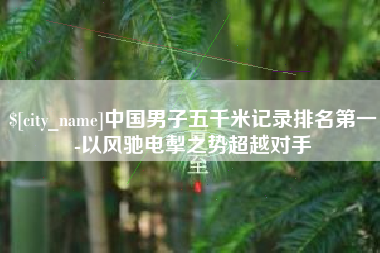 玉环中国男子五千米记录排名第一-以风驰电掣之势超越对手