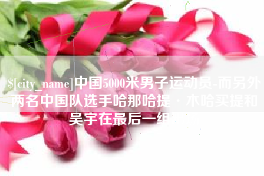 玉环中国5000米男子运动员-而另外两名中国队选手哈那哈提·木哈买提和吴宇在最后一组出场